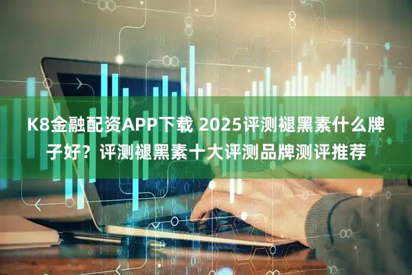 K8金融配资APP下载 2025评测褪黑素什么牌子好？评测褪黑素十大评测品牌测评推荐
