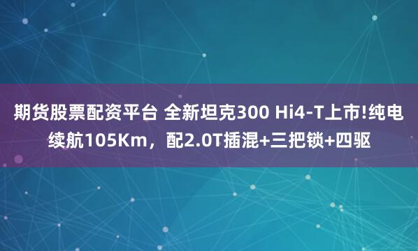 期货股票配资平台 全新坦克300 Hi4-T上市!纯电续航105Km，配2.0T插混+三把锁+四驱