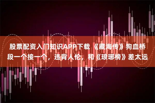 股票配资入门知识APP下载 《藏海传》狗血桥段一个接一个，违背人伦，和《琅琊榜》差太远