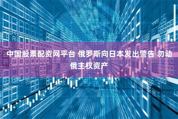 中国股票配资网平台 俄罗斯向日本发出警告 勿动俄主权资产