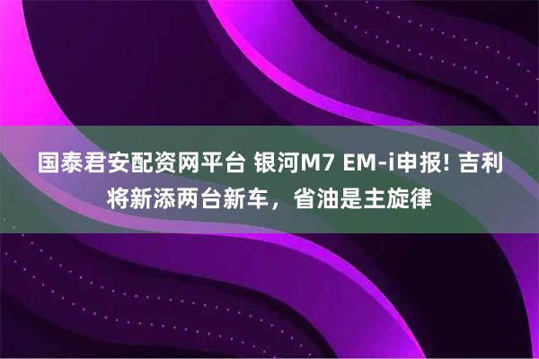 国泰君安配资网平台 银河M7 EM-i申报! 吉利将新添两台新车，省油是主旋律