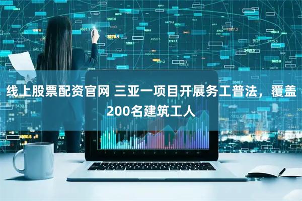 线上股票配资官网 三亚一项目开展务工普法，覆盖200名建筑工人