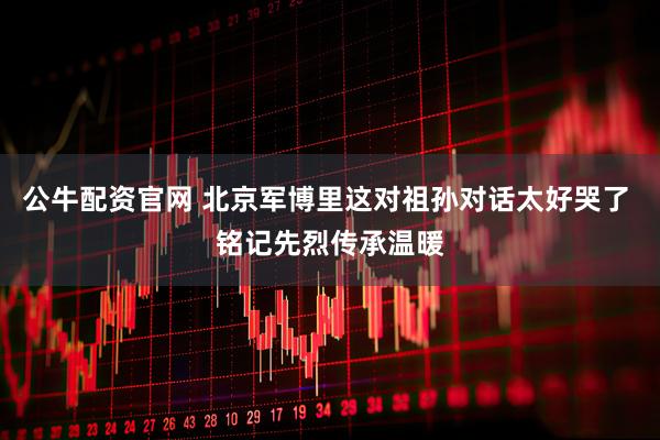 公牛配资官网 北京军博里这对祖孙对话太好哭了 铭记先烈传承温暖