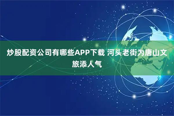 炒股配资公司有哪些APP下载 河头老街为唐山文旅添人气