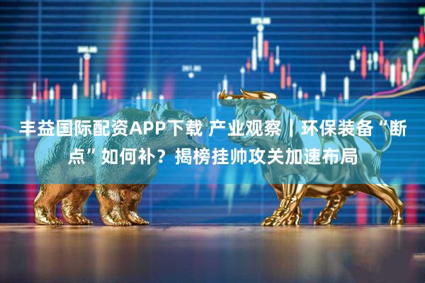 丰益国际配资APP下载 产业观察｜环保装备“断点”如何补？揭榜挂帅攻关加速布局