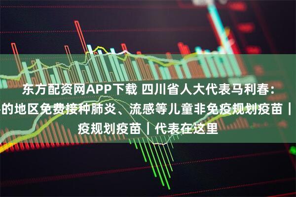 东方配资网APP下载 四川省人大代表马利春：建议有条件的地区免费接种肺炎、流感等儿童非免疫规划疫苗｜代表在这里