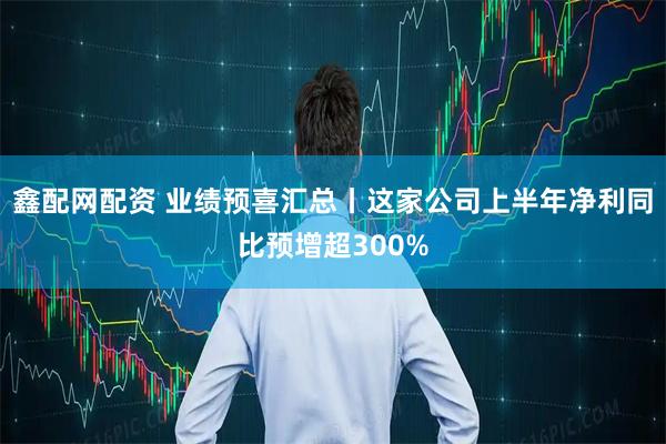 鑫配网配资 业绩预喜汇总丨这家公司上半年净利同比预增超300%