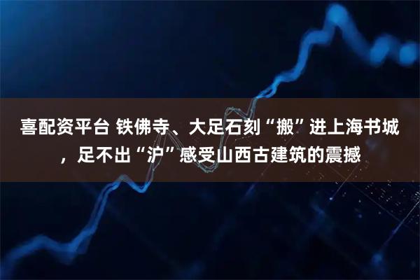 喜配资平台 铁佛寺、大足石刻“搬”进上海书城，足不出“沪”感受山西古建筑的震撼