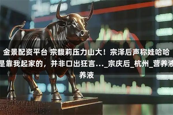 金景配资平台 宗馥莉压力山大！宗泽后声称娃哈哈是靠我起家的，并非口出狂言…_宗庆后_杭州_营养液