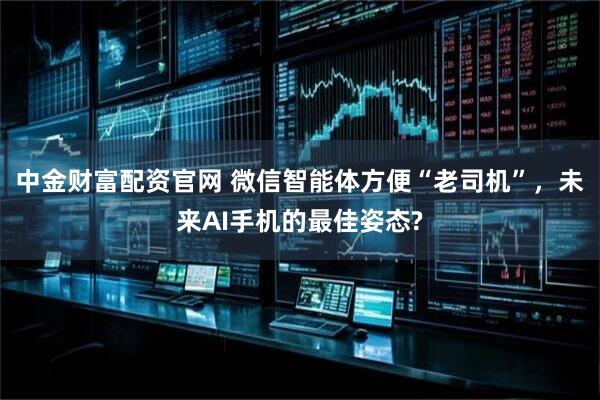 中金财富配资官网 微信智能体方便“老司机”，未来AI手机的最佳姿态?