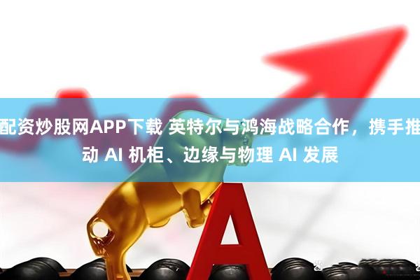 配资炒股网APP下载 英特尔与鸿海战略合作，携手推动 AI 机柜、边缘与物理 AI 发展
