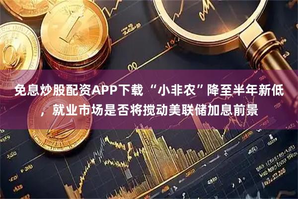 免息炒股配资APP下载 “小非农”降至半年新低，就业市场是否将搅动美联储加息前景