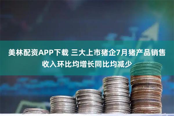 美林配资APP下载 三大上市猪企7月猪产品销售收入环比均增长同比均减少